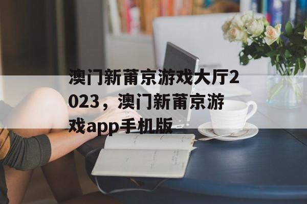 澳门新莆京游戏大厅2023，澳门新莆京游戏app手机版