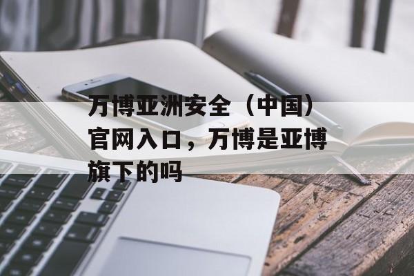 万博亚洲安全（中国）官网入口，万博是亚博旗下的吗